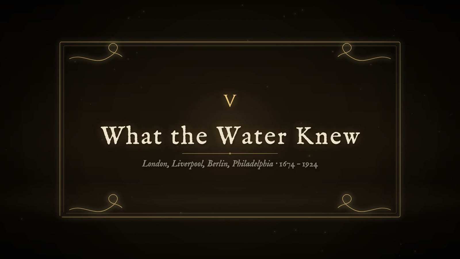 Chapter card reading V, What the Water Knew, with the subtitle London, Liverpool, Berlin, Philadelphia, 1674 to 1924, in a gold frame with corner flourishes.